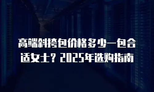 高端斜挎包价格多少一包合适女士？2025年选购指南