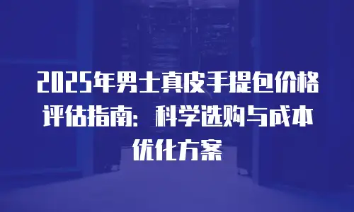 2025年男士真皮手提包价格评估指南：科学选购与成本优化方案