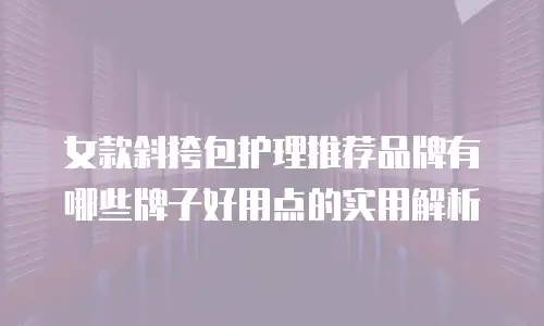 女款斜挎包护理推荐品牌有哪些牌子好用点的实用解析