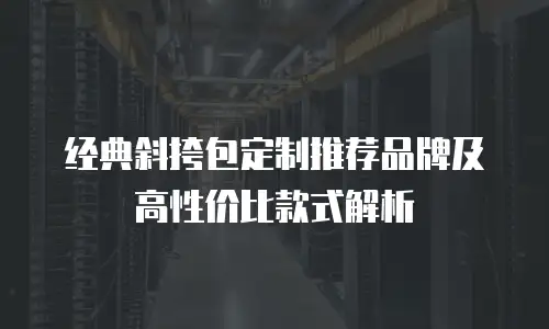 经典斜挎包定制推荐品牌及高性价比款式解析