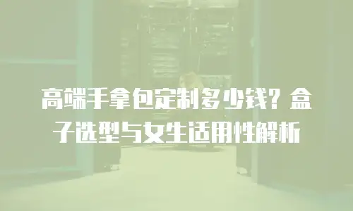 高端手拿包定制多少钱？盒子选型与女生适用性解析