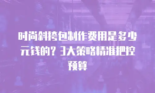 时尚斜挎包制作费用是多少元钱的？3大策略精准把控预算