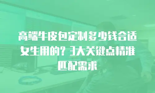 高端牛皮包定制多少钱合适女生用的？3大关键点精准匹配需求