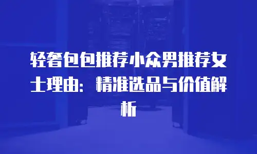 轻奢包包推荐小众男推荐女士理由：精准选品与价值解析
