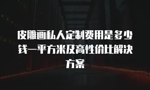 皮雕画私人定制费用是多少钱一平方米及高性价比解决方案