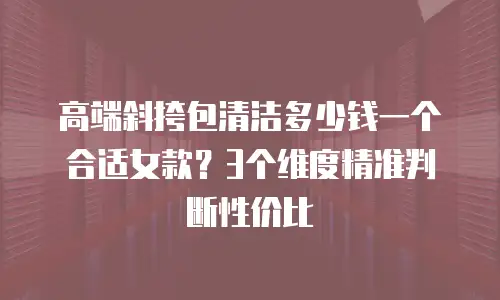 高端斜挎包清洁多少钱一个合适女款？3个维度精准判断性价比