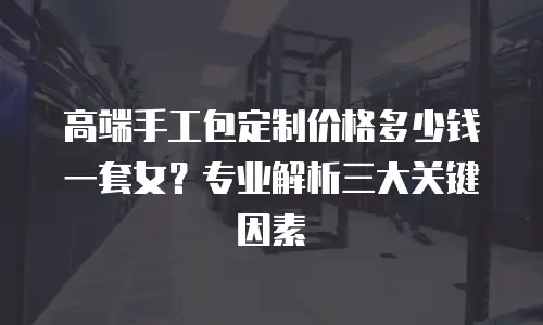 高端手工包定制价格多少钱一套女？专业解析三大关键因素