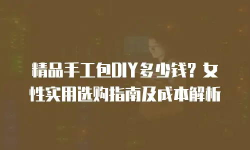 精品手工包DIY多少钱？女性实用选购指南及成本解析