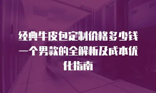 经典牛皮包定制价格多少钱一个男款的全解析及成本优化指南