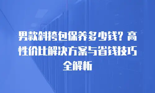 男款斜挎包保养多少钱？高性价比解决方案与省钱技巧全解析