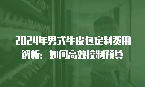 2024年男式牛皮包定制费用解析：如何高效控制预算