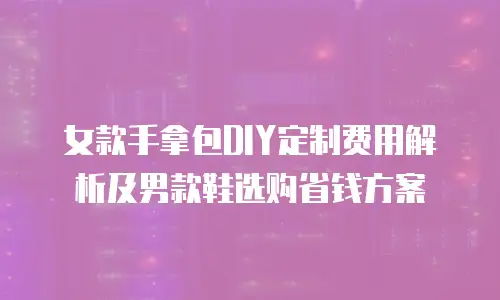 女款手拿包DIY定制费用解析及男款鞋选购省钱方案