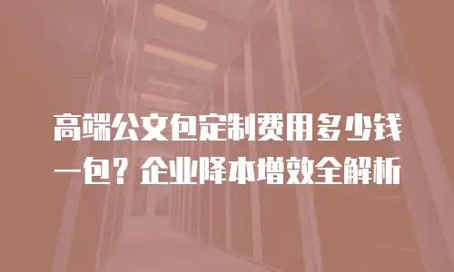 高端公文包定制费用多少钱一包？企业降本增效全解析