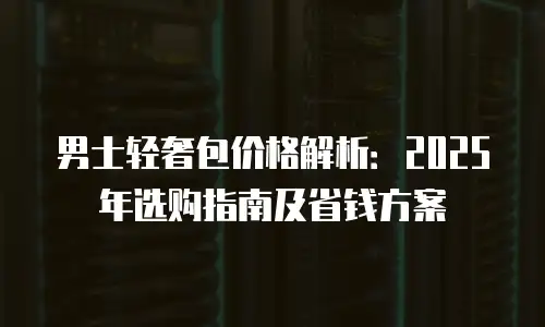 男士轻奢包价格解析：2025年选购指南及省钱方案