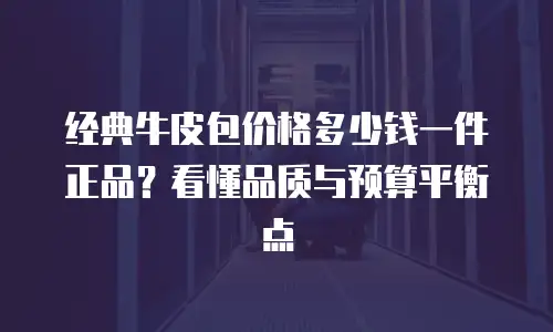 经典牛皮包价格多少钱一件正品？看懂品质与预算平衡点