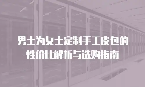 男士为女士定制手工皮包的性价比解析与选购指南
