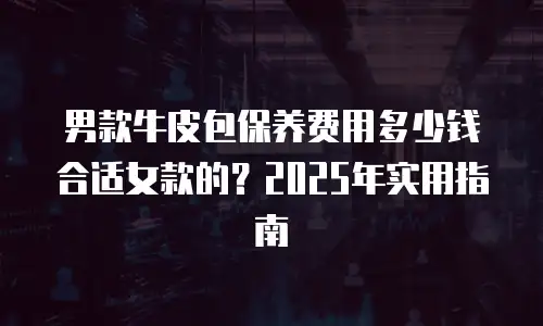 男款牛皮包保养费用多少钱合适女款的？2025年实用指南