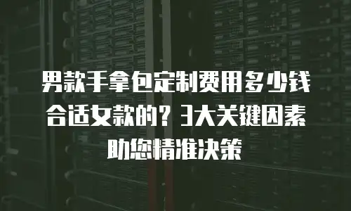 男款手拿包定制费用多少钱合适女款的？3大关键因素助您精准决策