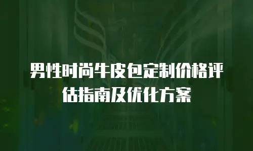 男性时尚牛皮包定制价格评估指南及优化方案
