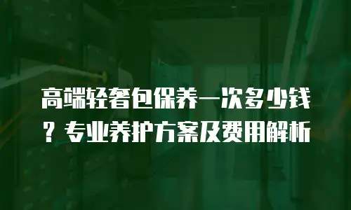高端轻奢包保养一次多少钱？专业养护方案及费用解析