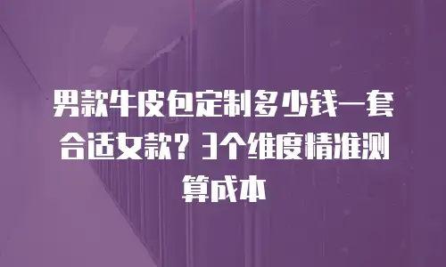 男款牛皮包定制多少钱一套合适女款？3个维度精准测算成本