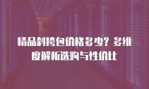 精品斜挎包价格多少？多维度解析选购与性价比