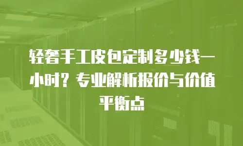 轻奢手工皮包定制多少钱一小时？专业解析报价与价值平衡点