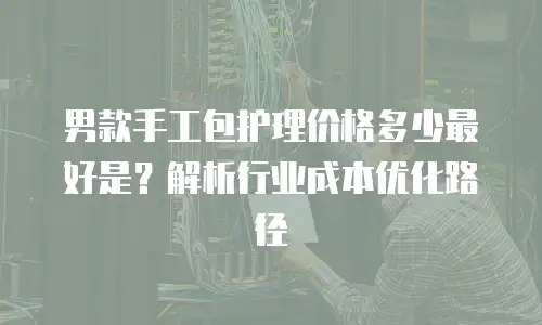 男款手工包护理价格多少最好是？解析行业成本优化路径
