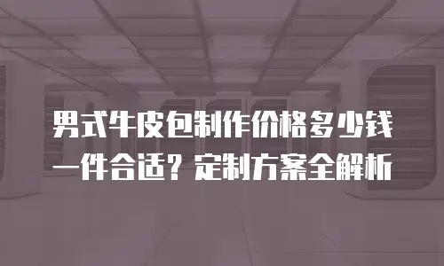 男式牛皮包制作价格多少钱一件合适？定制方案全解析