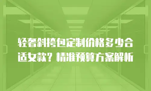 轻奢斜挎包定制价格多少合适女款？精准预算方案解析
