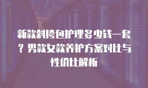 新款斜挎包护理多少钱一套？男款女款养护方案对比与性价比解析