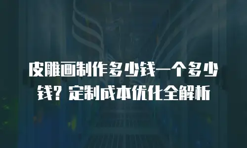 皮雕画制作多少钱一个多少钱？定制成本优化全解析