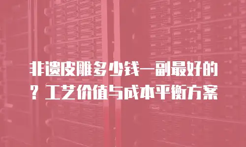 非遗皮雕多少钱一副最好的？工艺价值与成本平衡方案