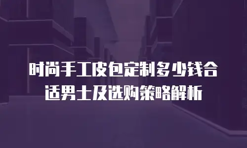 时尚手工皮包定制多少钱合适男士及选购策略解析