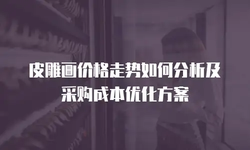 皮雕画价格走势如何分析及采购成本优化方案