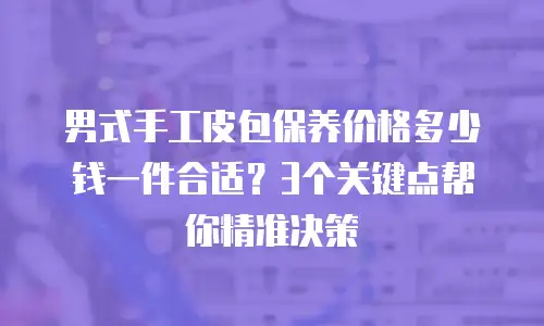 男式手工皮包保养价格多少钱一件合适？3个关键点帮你精准决策