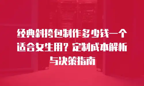 经典斜挎包制作多少钱一个适合女生用？定制成本解析与决策指南