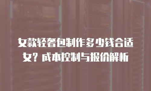 女款轻奢包制作多少钱合适女？成本控制与报价解析