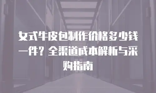女式牛皮包制作价格多少钱一件？全渠道成本解析与采购指南
