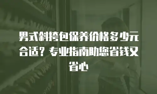男式斜挎包保养价格多少元合适？专业指南助您省钱又省心