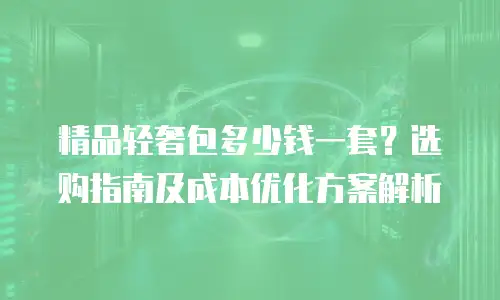 精品轻奢包多少钱一套？选购指南及成本优化方案解析