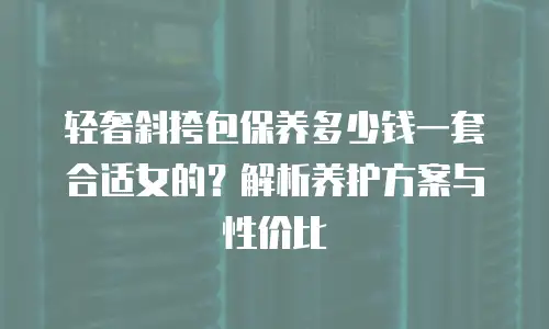 轻奢斜挎包保养多少钱一套合适女的？解析养护方案与性价比