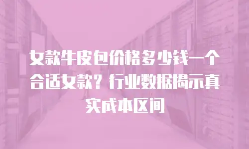女款牛皮包价格多少钱一个合适女款？行业数据揭示真实成本区间