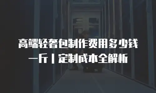 高端轻奢包制作费用多少钱一斤｜定制成本全解析
