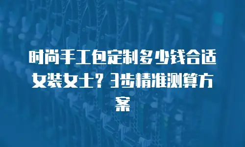时尚手工包定制多少钱合适女装女士？3步精准测算方案