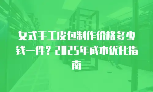 女式手工皮包制作价格多少钱一件？2025年成本优化指南