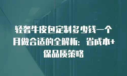 轻奢牛皮包定制多少钱一个月做合适的全解析：省成本+保品质策略