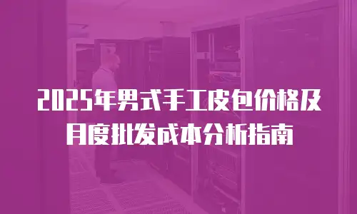 2025年男式手工皮包价格及月度批发成本分析指南