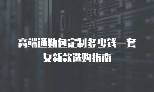 高端通勤包定制多少钱一套女新款选购指南
