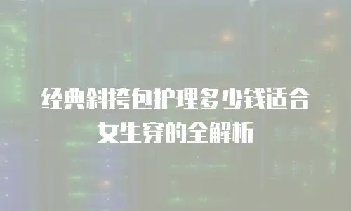 经典斜挎包护理多少钱适合女生穿的全解析
